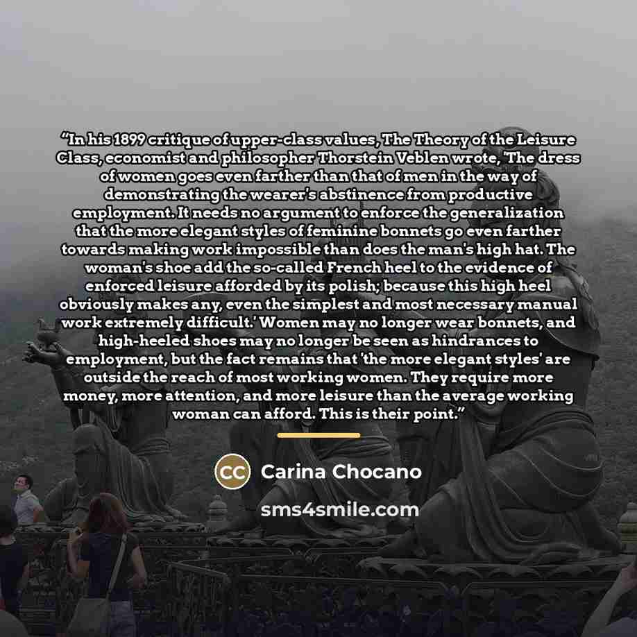 “In his 1899 critique of upper-class values, The Theory of the Leisure Class, economist and philosopher Thorstein Veblen wrote, 'The dress of women goes even farther than that of men in the way of demonstrating the wearer's abstinence from productive employment. It needs no argument to enforce the…” quote by Carina Chocano