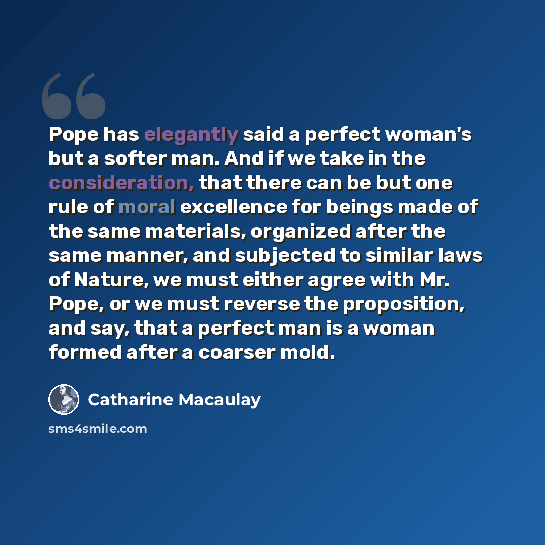 “Pope has elegantly said a perfect woman's but a softer man. And if we take in the consideration, that there can be but one rule of moral excellence for beings made of the same materials, organized after the same manner, and subjected to similar laws of Nature, we must either agree with Mr. Pope…” quote by Catharine Macaulay