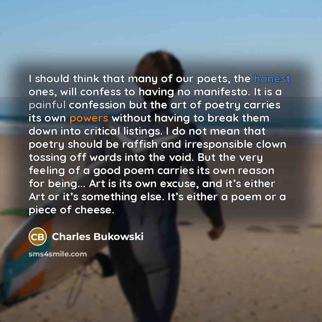 “I should think that many of our poets, the honest ones, will confess to having no manifesto. It is a painful confession but the art of poetry carries its own powers without having to break them down into critical listings. I do not mean that poetry should be raffish and irresponsible clown tossing…” quote by Charles Bukowski
