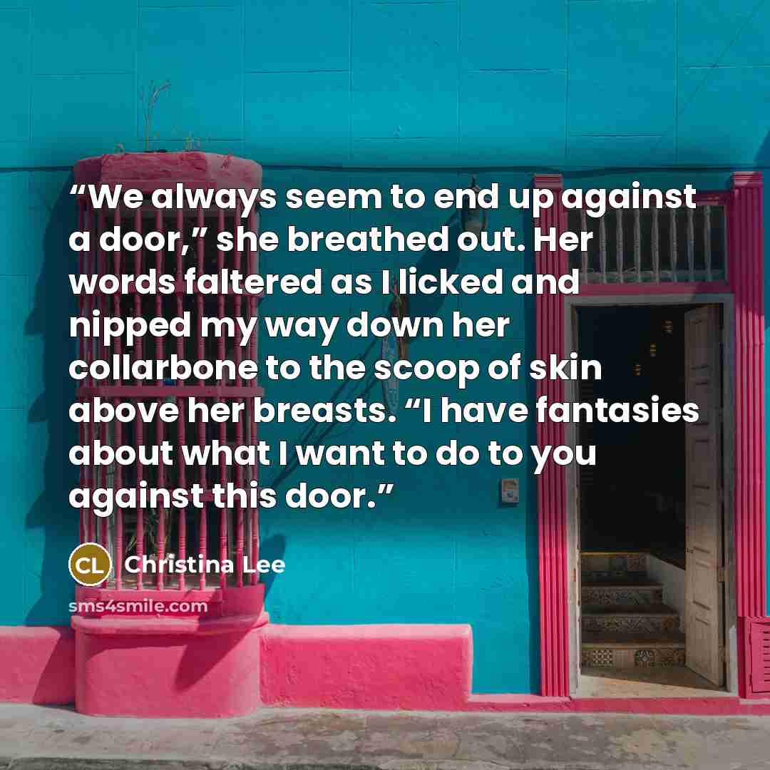 “We always seem to end up against a door,” she breathed out. Her words faltered as I licked and nipped my way down her collarbone to the scoop of skin above her breasts. “I have fantasies about what I want to do to you against this door.” quote by Christina Lee