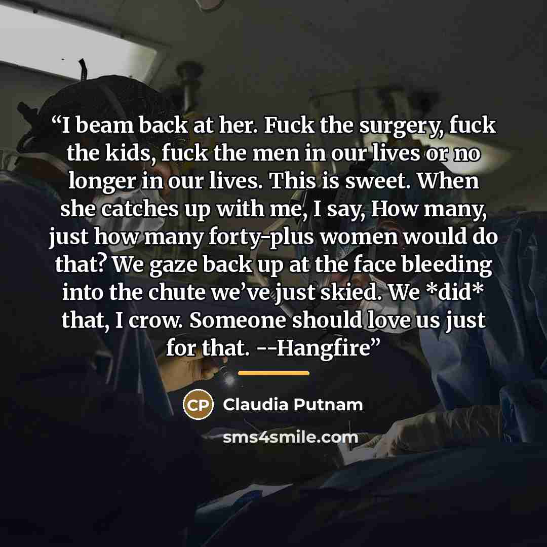 “I beam back at her. Fuck the surgery, fuck the kids, fuck the men in our lives or no longer in our lives. This is sweet. When she catches up with me, I say, How many, just how many forty-plus women would do that? We gaze back up at the face bleeding into the chute we’ve just skied. We *did* that…” quote by Claudia Putnam