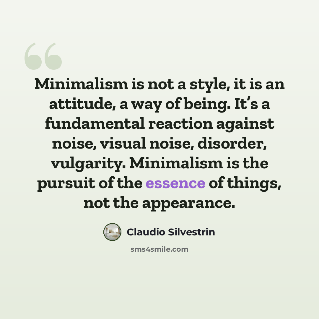 “Minimalism is not a style, it is an attitude, a way of being. It’s a fundamental reaction against noise, visual noise, disorder, vulgarity. Minimalism is the pursuit of the essence of things, not the appearance.” quote by Claudio Silvestrin