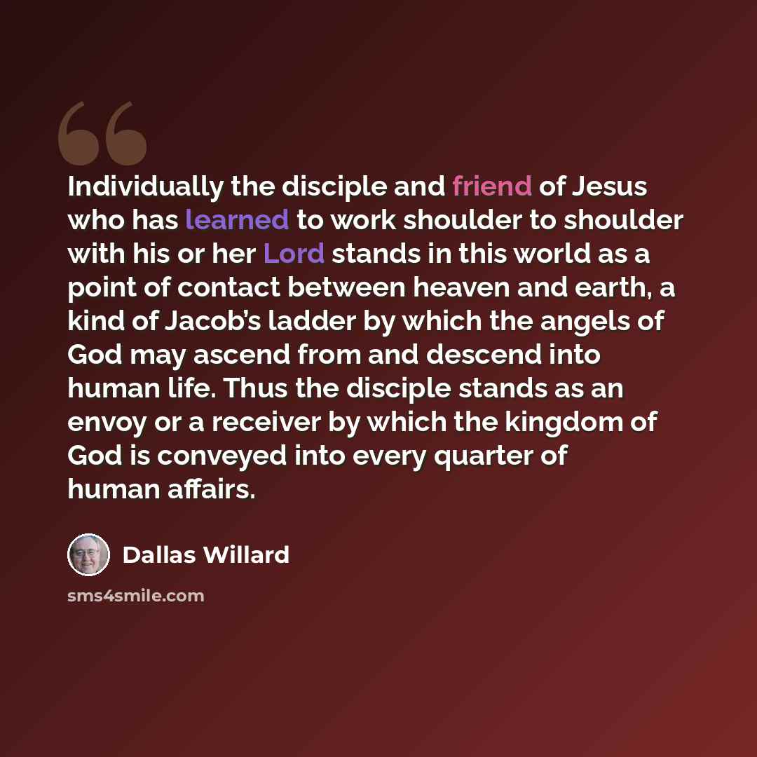“Individually the disciple and friend of Jesus who has learned to work shoulder to shoulder with his or her Lord stands in this world as a point of contact between heaven and earth, a kind of Jacob’s ladder by which the angels of God may ascend from and descend into human life. Thus the disciple…” quote by Dallas Willard