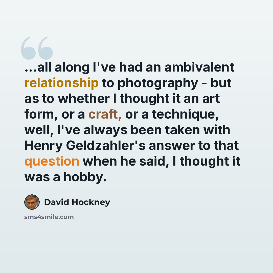 “...all along I've had an ambivalent relationship to photography - but as to whether I thought it an art form, or a craft, or a technique, well, I've always been taken with Henry Geldzahler's answer to that question when he said, I thought it was a hobby.” quote by David Hockney