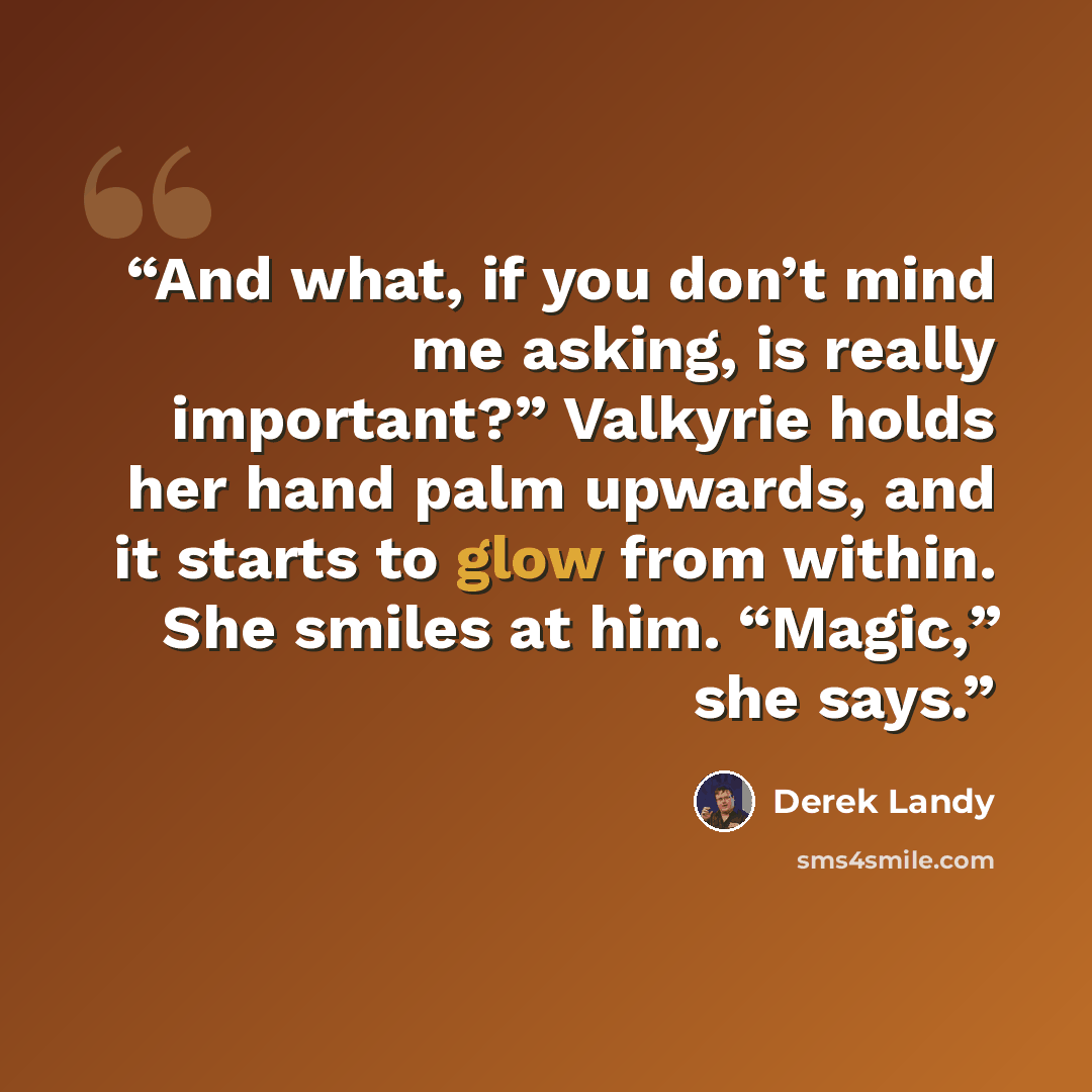 “And what, if you don’t mind me asking, is really important?” Valkyrie holds her hand palm upwards, and it starts to glow from within. She smiles at him. “Magic,” she says.” quote by Derek Landy