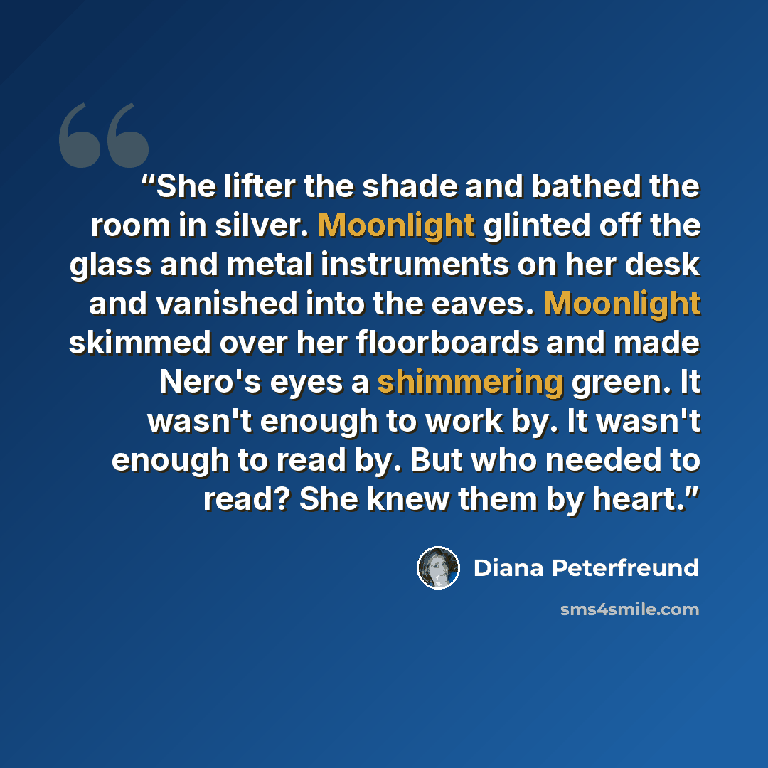 “She lifter the shade and bathed the room in silver. Moonlight glinted off the glass and metal instruments on her desk and vanished into the eaves. Moonlight skimmed over her floorboards and made Nero's eyes a shimmering green. It wasn't enough to work by. It wasn't enough to read by. But who…” quote by Diana Peterfreund