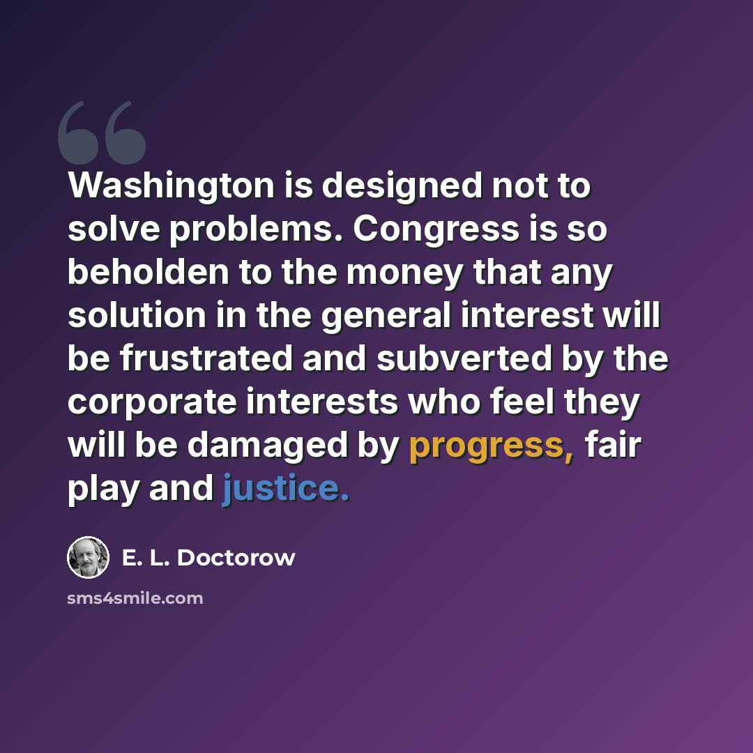“Washington is designed not to solve problems. Congress is so beholden to the money that any solution in the general interest will be frustrated and subverted by the corporate interests who feel they will be damaged by progress, fair play and justice.” quote by E. L. Doctorow