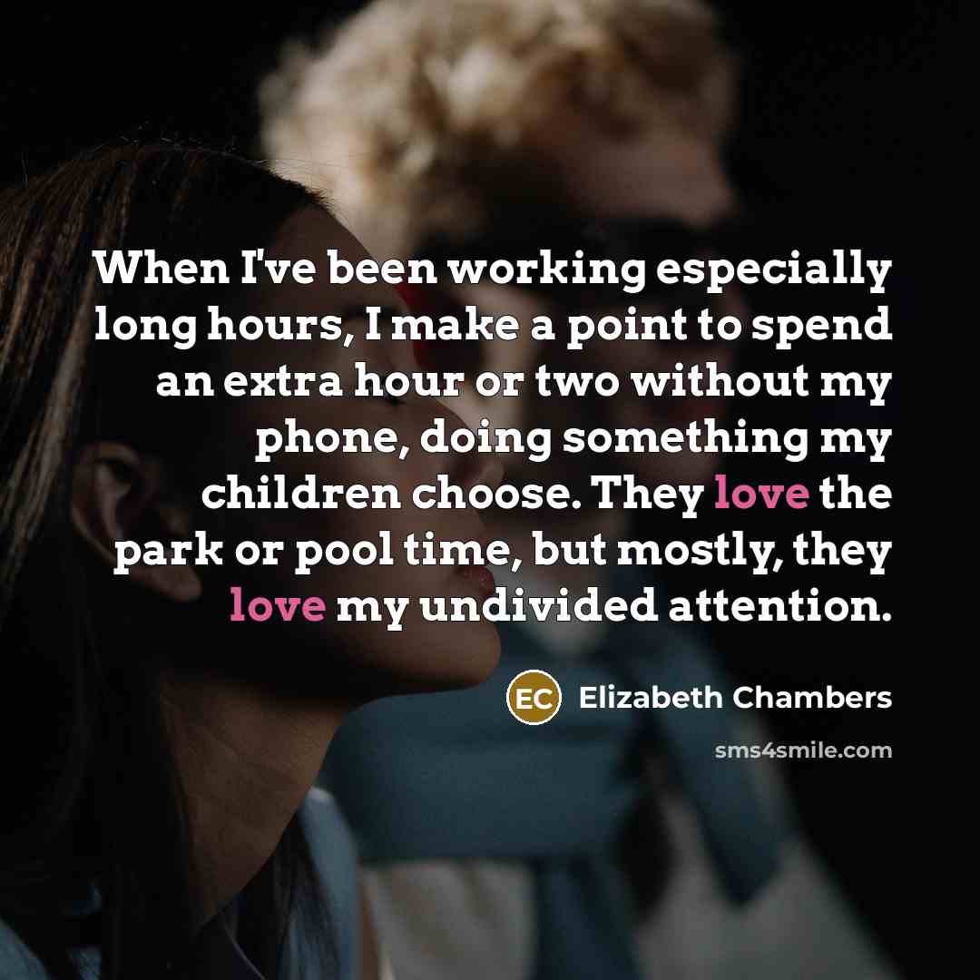 “When I've been working especially long hours, I make a point to spend an extra hour or two without my phone, doing something my children choose. They love the park or pool time, but mostly, they love my undivided attention.” quote by Elizabeth Chambers