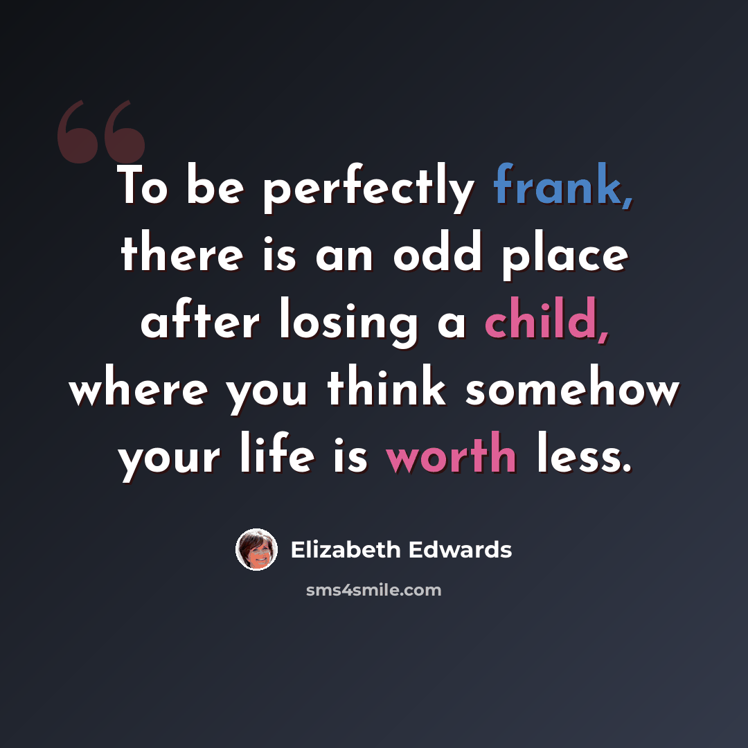 “To be perfectly frank, there is an odd place after losing a child, where you think somehow your life is worth less.” quote by Elizabeth Edwards