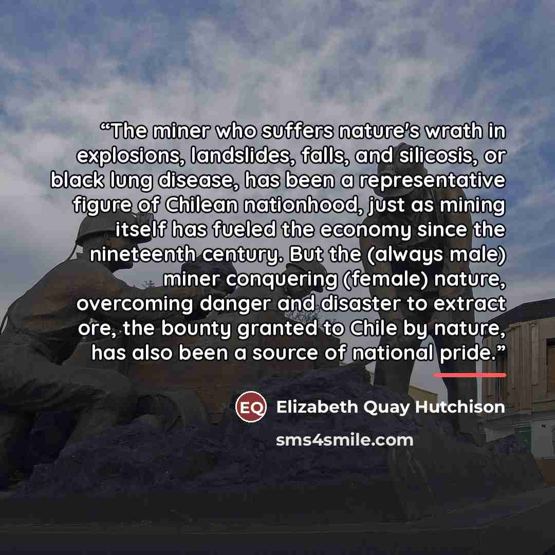 “The miner who suffers nature's wrath in explosions, landslides, falls, and silicosis, or black lung disease, has been a representative figure of Chilean nationhood, just as mining itself has fueled the economy since the nineteenth century. But the (always male) miner conquering (female) nature…” quote by Elizabeth Quay Hutchison