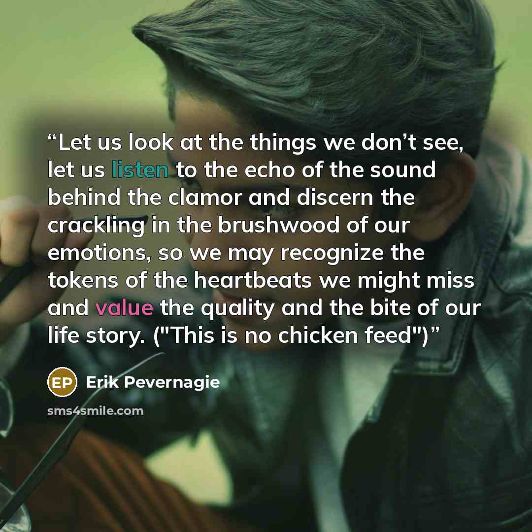 “Let us look at the things we don’t see, let us listen to the echo of the sound behind the clamor and discern the crackling in the brushwood of our emotions, so we may recognize the tokens of the heartbeats we might miss and value the quality and the bite of our life story. ("This is no chicken…” quote by Erik Pevernagie