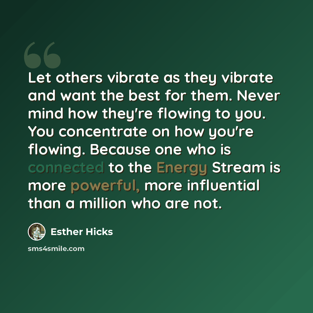 “Let others vibrate as they vibrate and want the best for them. Never mind how they're flowing to you. You concentrate on how you're flowing. Because one who is connected to the Energy Stream is more powerful, more influential than a million who are not.” quote by Esther Hicks