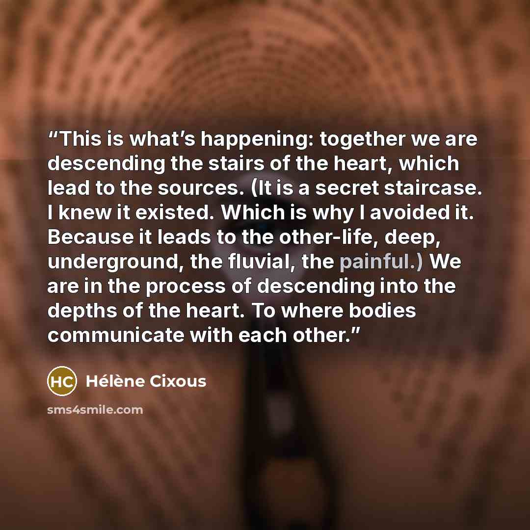 “This is what’s happening: together we are descending the stairs of the heart, which lead to the sources. (It is a secret staircase. I knew it existed. Which is why I avoided it. Because it leads to the other-life, deep, underground, the fluvial, the painful.) We are in the process of descending…” quote by Hélène Cixous