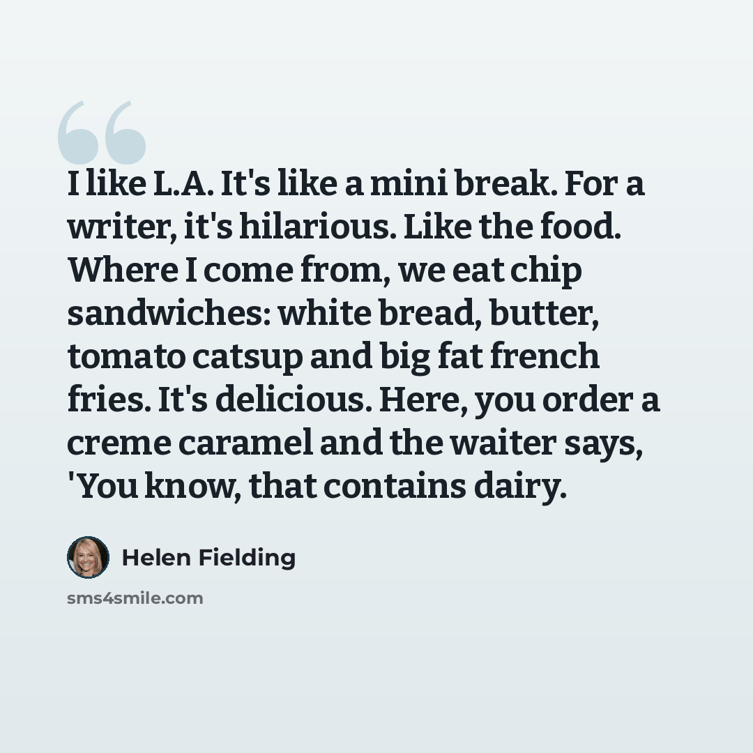 “I like L.A. It's like a mini break. For a writer, it's hilarious. Like the food. Where I come from, we eat chip sandwiches: white bread, butter, tomato catsup and big fat french fries. It's delicious. Here, you order a creme caramel and the waiter says, 'You know, that contains dairy.” quote by Helen Fielding