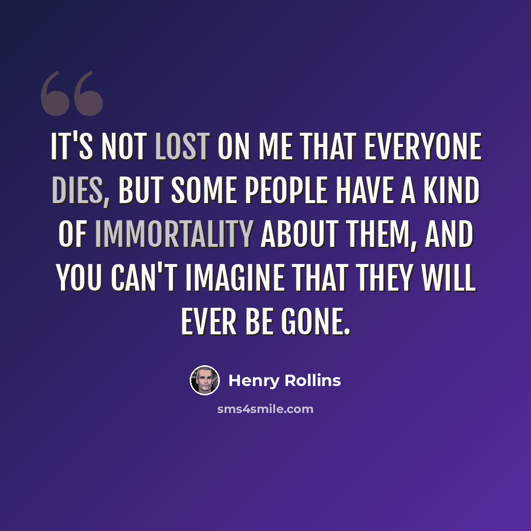 “It's not lost on me that everyone dies, but some people have a kind of immortality about them, and you can't imagine that they will ever be gone.” quote by Henry Rollins
