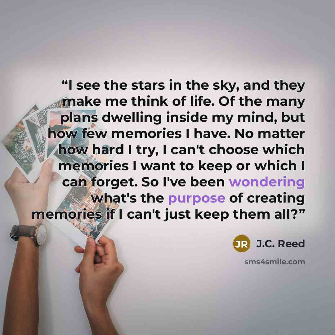 “I see the stars in the sky, and they make me think of life. Of the many plans dwelling inside my mind, but how few memories I have. No matter how hard I try, I can't choose which memories I want to keep or which I can forget. So I've been wondering what's the purpose of creating memories if I…” quote by J.C. Reed