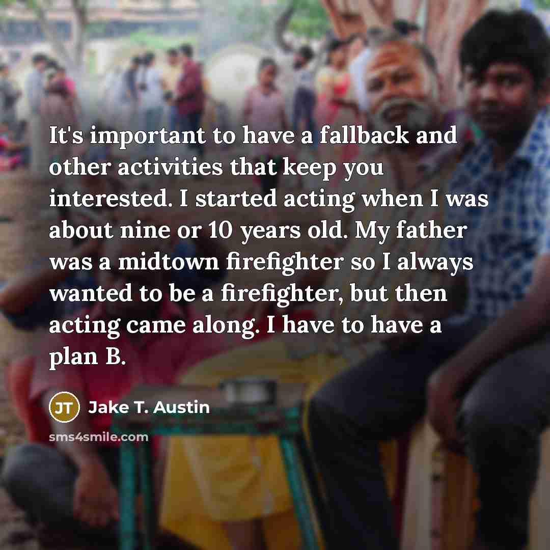 “It's important to have a fallback and other activities that keep you interested. I started acting when I was about nine or 10 years old. My father was a midtown firefighter so I always wanted to be a firefighter, but then acting came along. I have to have a plan B.” quote by Jake T. Austin
