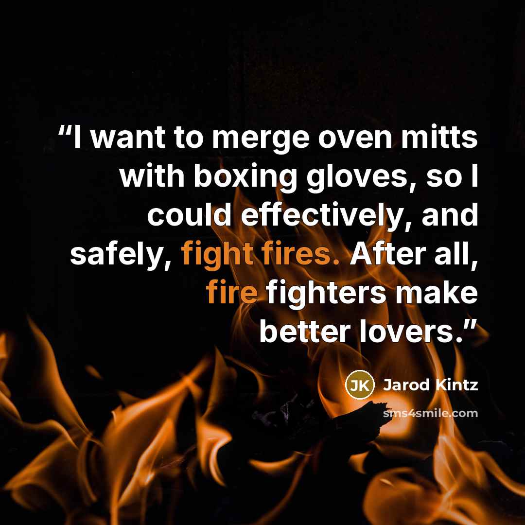 “I want to merge oven mitts with boxing gloves, so I could effectively, and safely, fight fires. After all, fire fighters make better lovers.” quote by Jarod Kintz