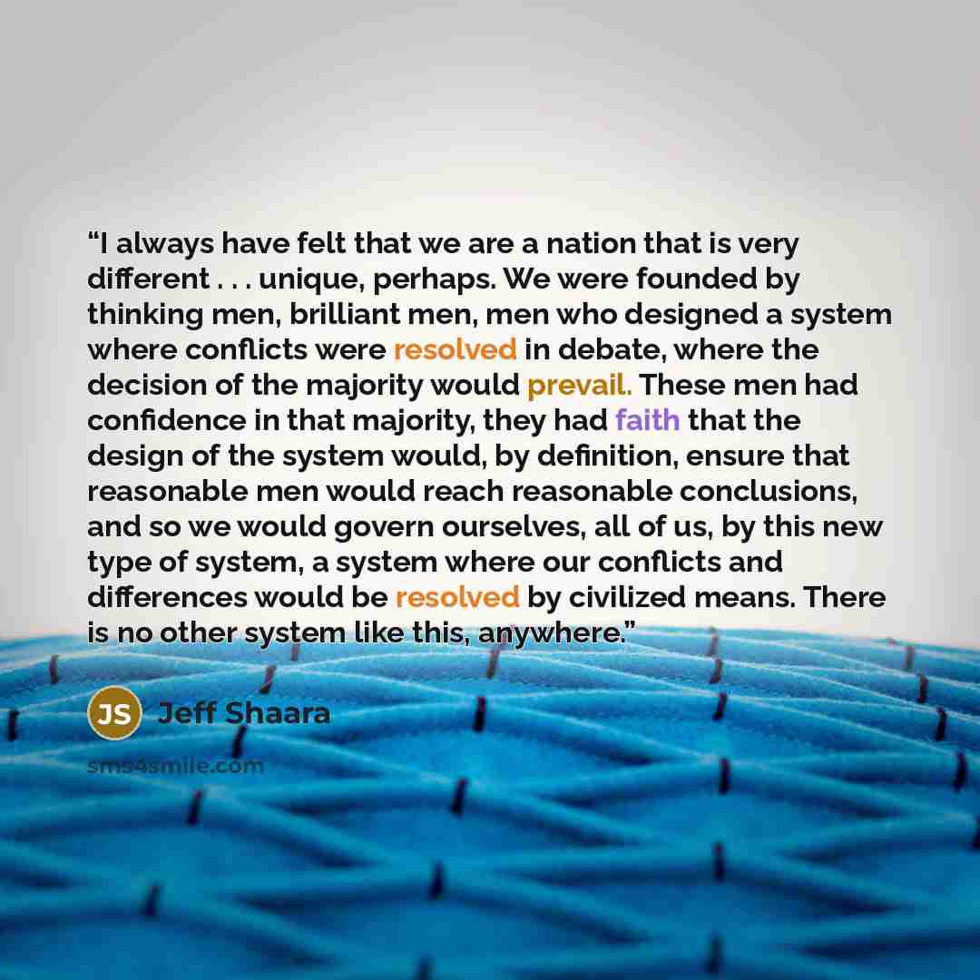 “I always have felt that we are a nation that is very different . . . unique, perhaps. We were founded by thinking men, brilliant men, men who designed a system where conflicts were resolved in debate, where the decision of the majority would prevail. These men had confidence in that majority, they…” quote by Jeff Shaara