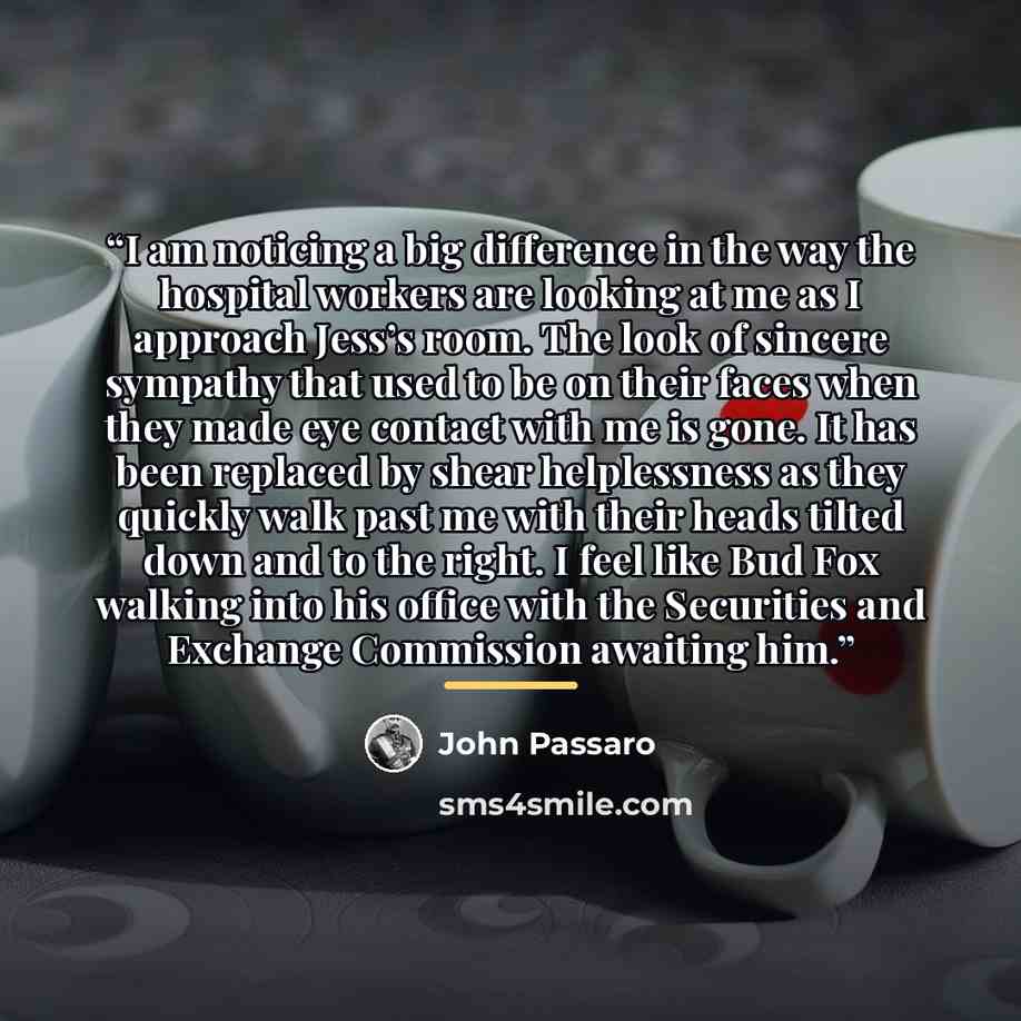 “I am noticing a big difference in the way the hospital workers are looking at me as I approach Jess’s room. The look of sincere sympathy that used to be on their faces when they made eye contact with me is gone. It has been replaced by shear helplessness as they quickly walk past me with their…” quote by John Passaro