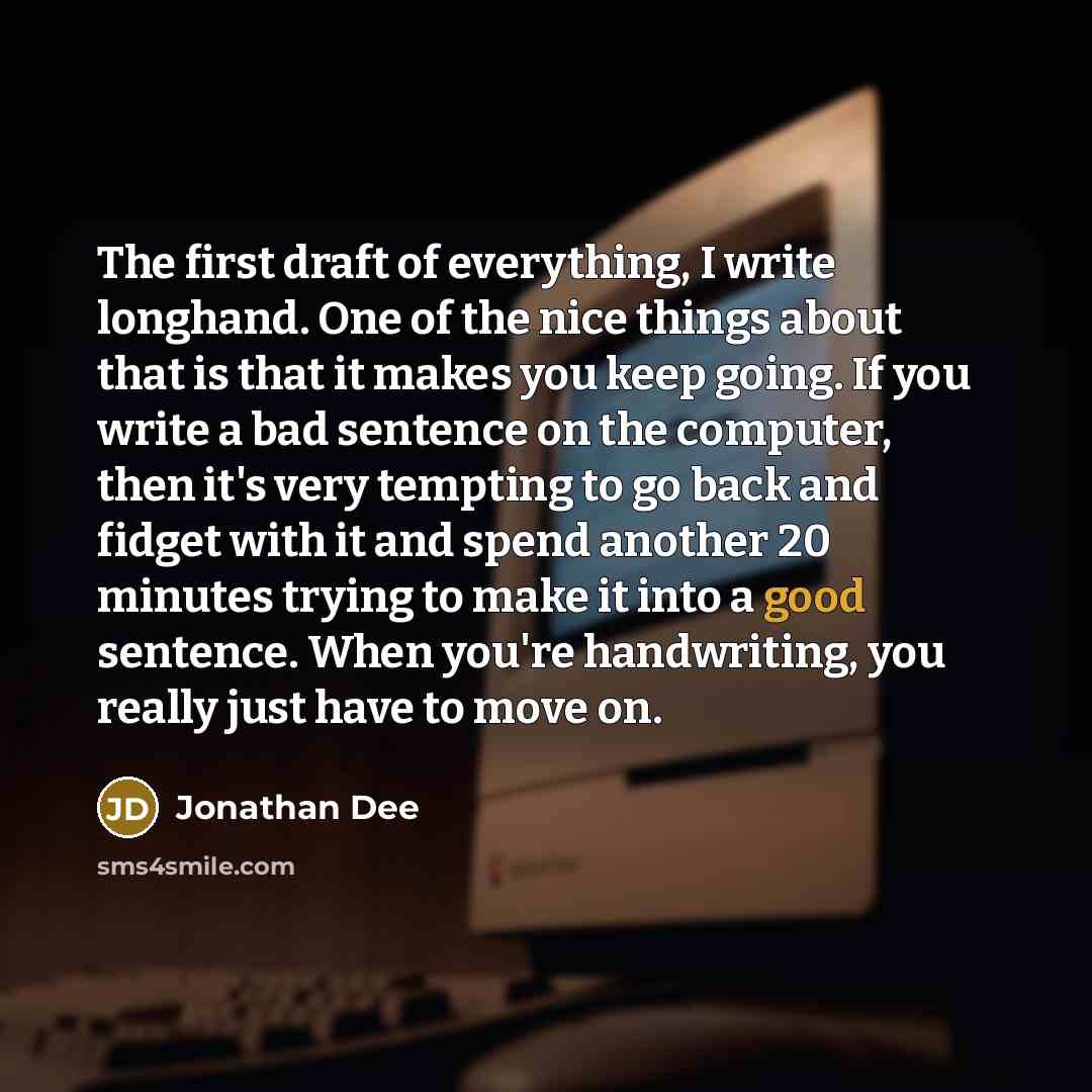 “The first draft of everything, I write longhand. One of the nice things about that is that it makes you keep going. If you write a bad sentence on the computer, then it's very tempting to go back and fidget with it and spend another 20 minutes trying to make it into a good sentence. When you're…” quote by Jonathan Dee