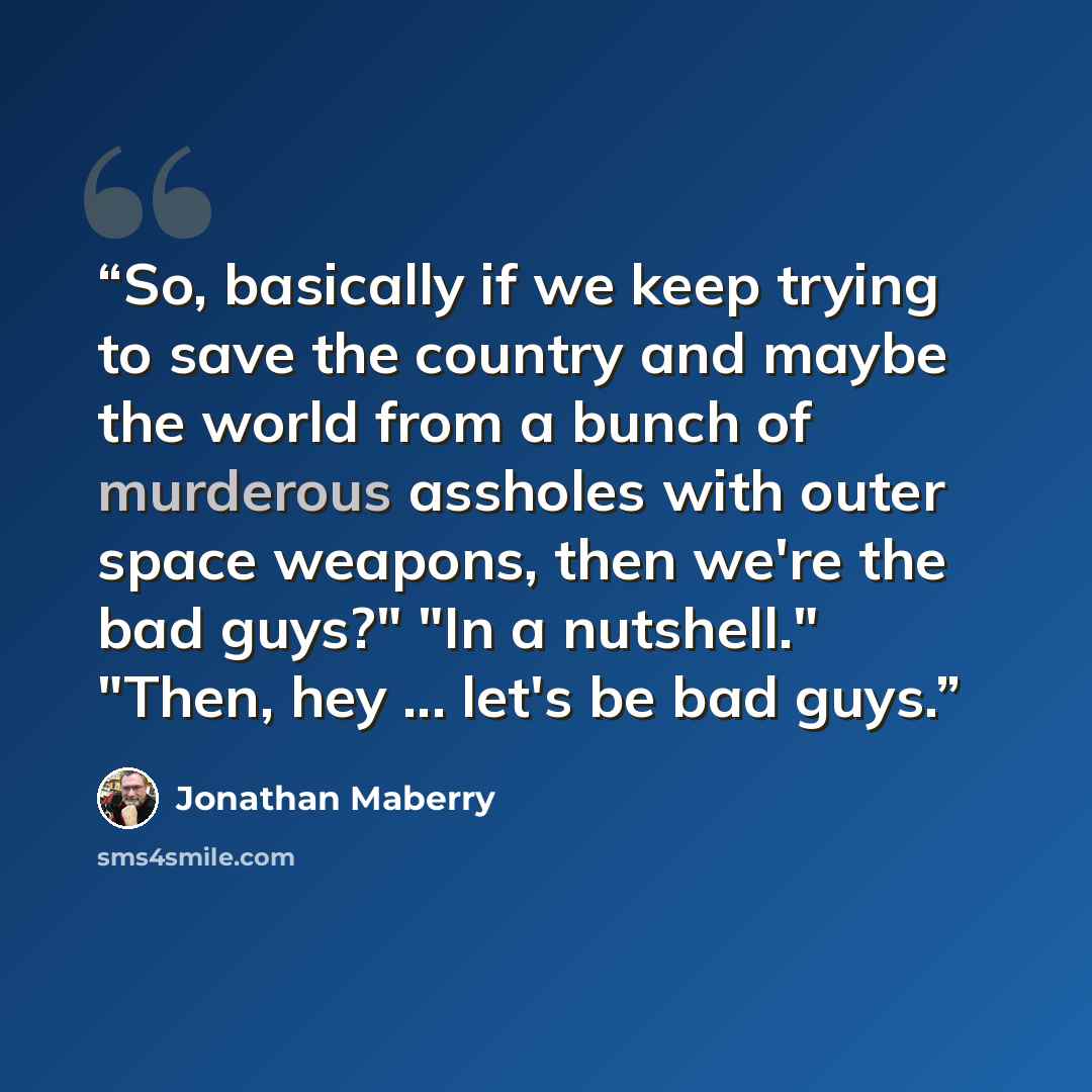 “So, basically if we keep trying to save the country and maybe the world from a bunch of murderous assholes with outer space weapons, then we're the bad guys?" "In a nutshell." "Then, hey ... let's be bad guys.” quote by Jonathan Maberry