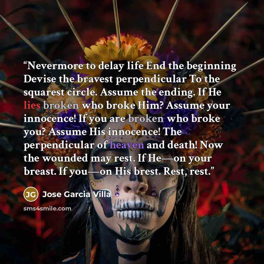 “Nevermore to delay life End the beginning Devise the bravest perpendicular To the squarest circle. Assume the ending. If He lies broken who broke Him? Assume your innocence! If you are broken who broke you? Assume His innocence! The perpendicular of heaven and death! Now the wounded may rest. If…” quote by Jose Garcia Villa