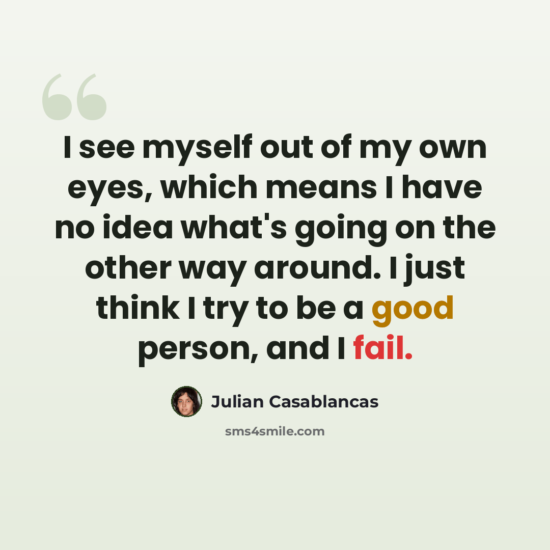 “I see myself out of my own eyes, which means I have no idea what's going on the other way around. I just think I try to be a good person, and I fail.” quote by Julian Casablancas
