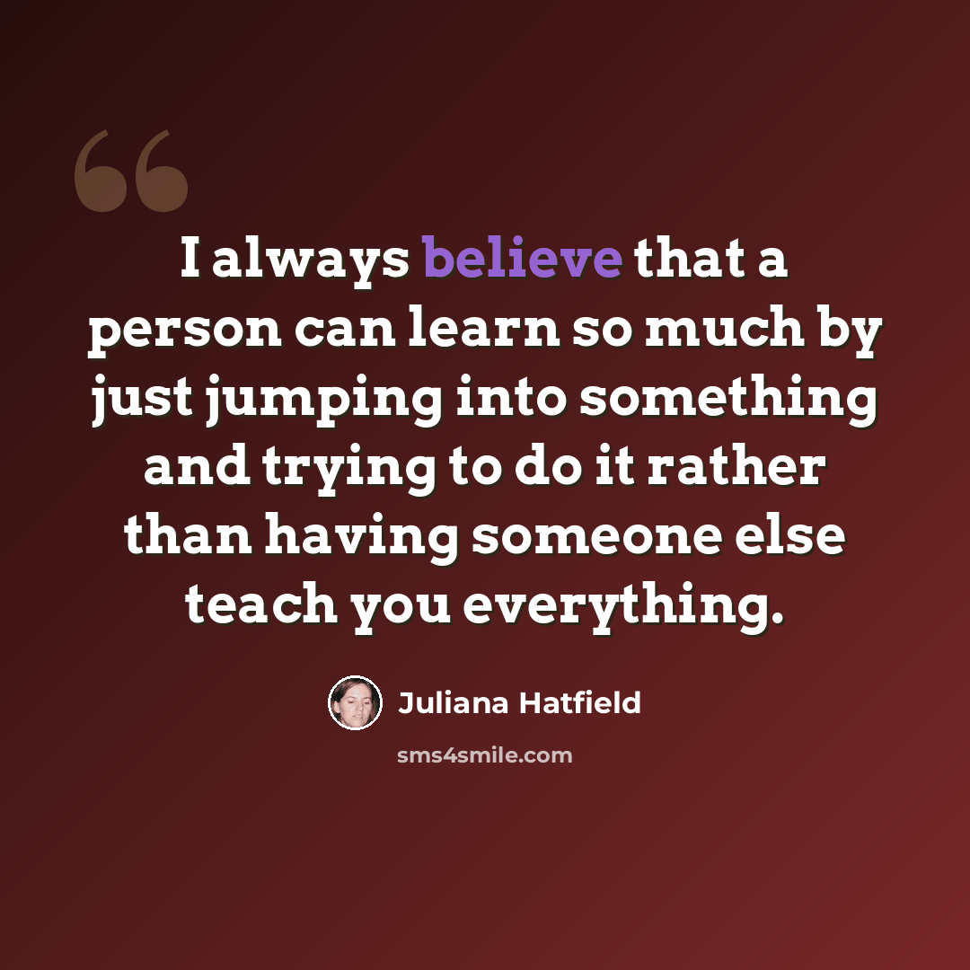 “I always believe that a person can learn so much by just jumping into something and trying to do it rather than having someone else teach you everything.” quote by Juliana Hatfield