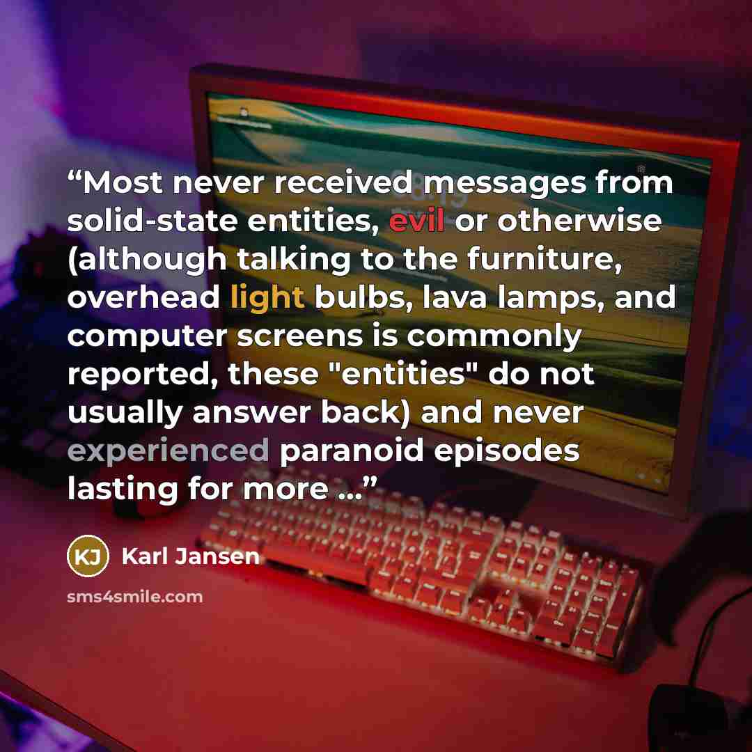 “Most never received messages from solid-state entities, evil or otherwise (although talking to the furniture, overhead light bulbs, lava lamps, and computer screens is commonly reported, these "entities" do not usually answer back) and never experienced paranoid episodes lasting for more ...” quote by Karl Jansen