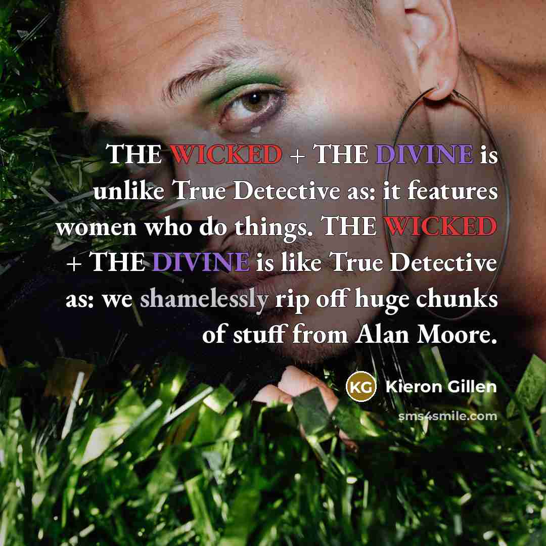 “THE WICKED + THE DIVINE is unlike True Detective as: it features women who do things. THE WICKED + THE DIVINE is like True Detective as: we shamelessly rip off huge chunks of stuff from Alan Moore.” quote by Kieron Gillen