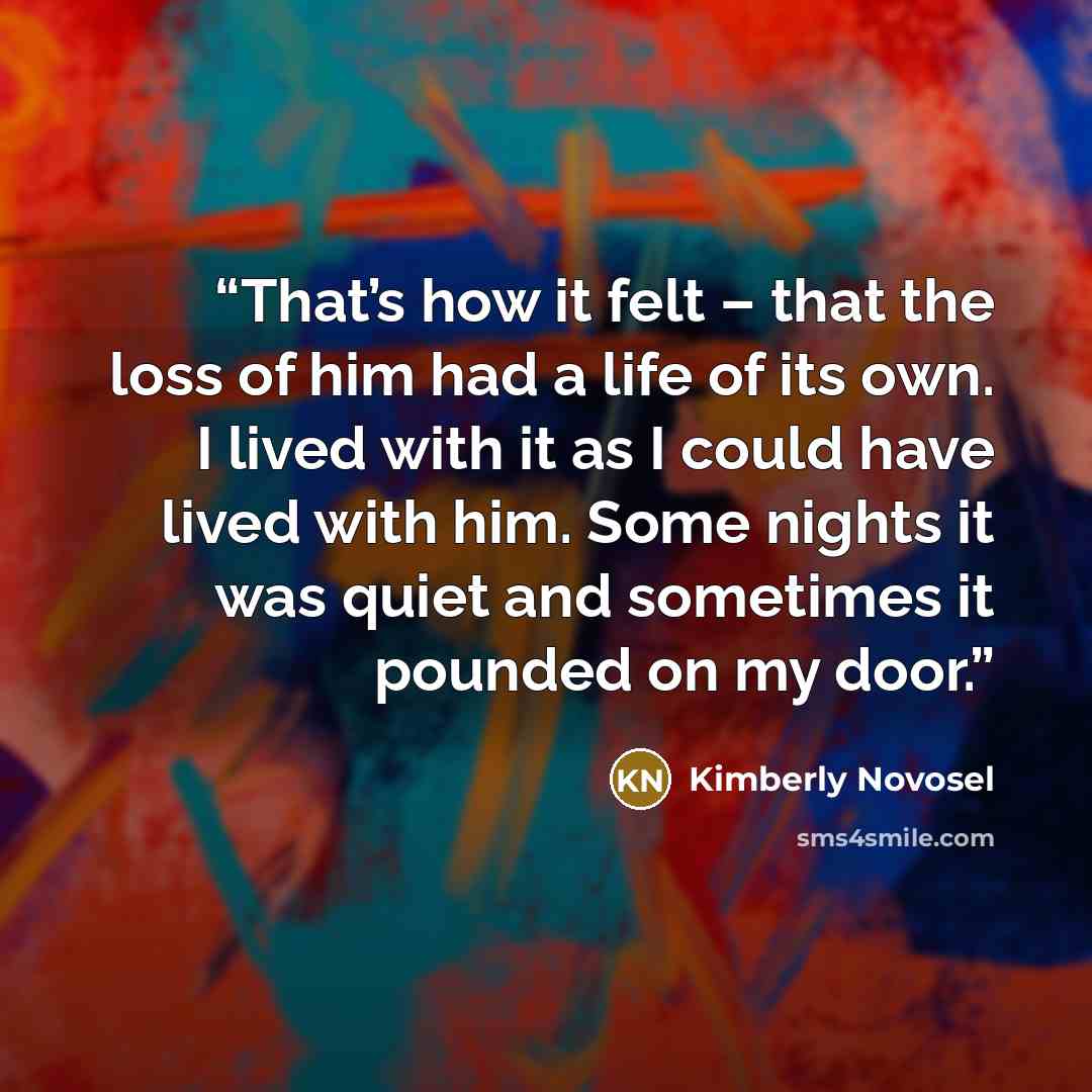“That’s how it felt – that the loss of him had a life of its own. I lived with it as I could have lived with him. Some nights it was quiet and sometimes it pounded on my door.” quote by Kimberly Novosel