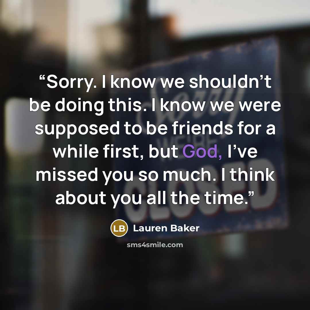 “Sorry. I know we shouldn't be doing this. I know we were supposed to be friends for a while first, but God, I've missed you so much. I think about you all the time.” quote by Lauren Baker