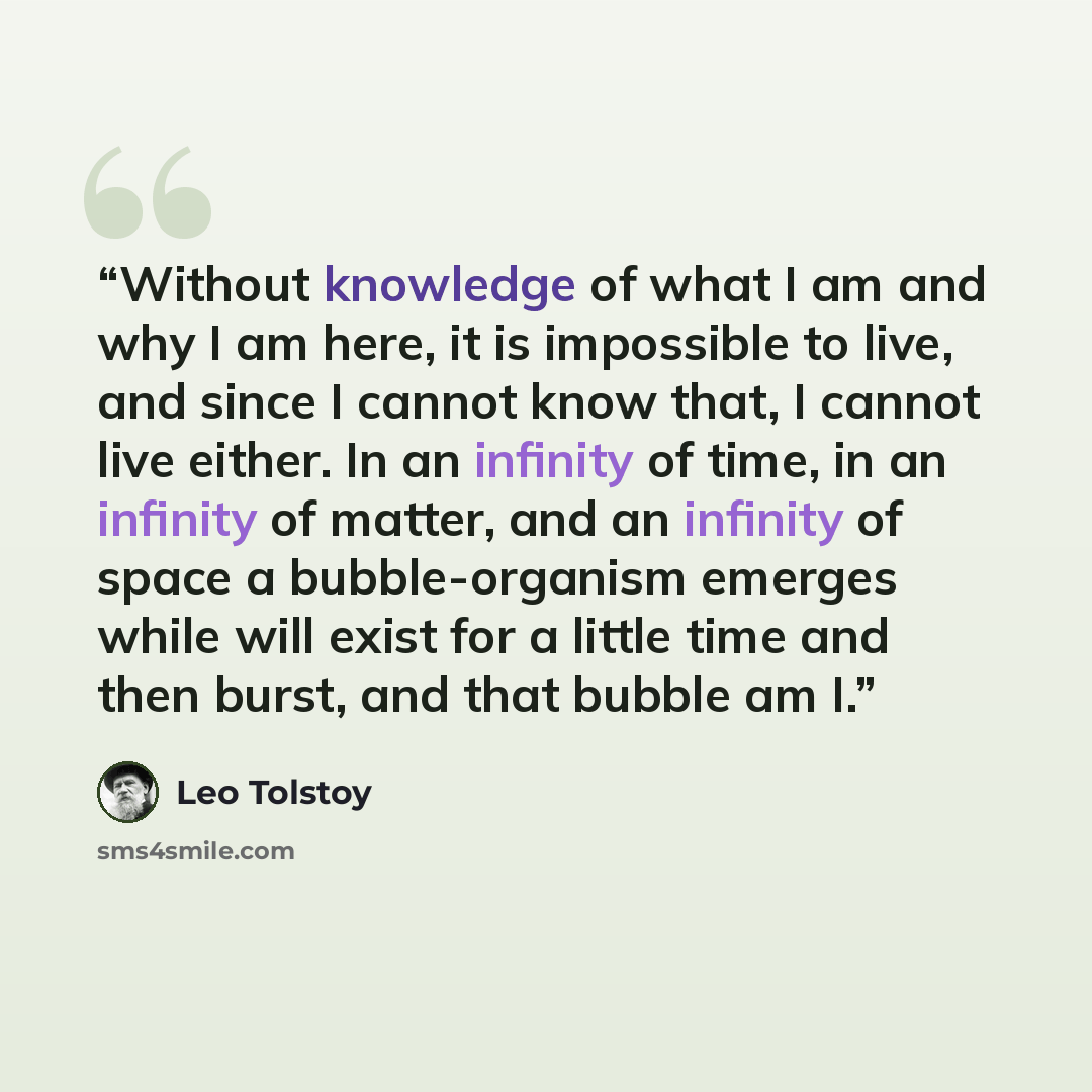 “Without knowledge of what I am and why I am here, it is impossible to live, and since I cannot know that, I cannot live either. In an infinity of time, in an infinity of matter, and an infinity of space a bubble-organism emerges while will exist for a little time and then burst, and that bubble am…” quote by Leo Tolstoy