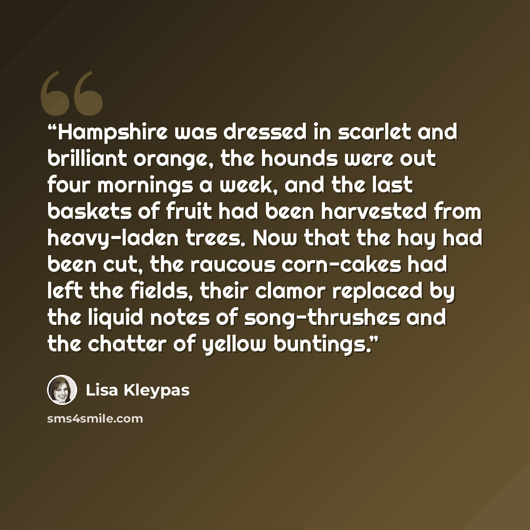 “Hampshire was dressed in scarlet and brilliant orange, the hounds were out four mornings a week, and the last baskets of fruit had been harvested from heavy-laden trees. Now that the hay had been cut, the raucous corn-cakes had left the fields, their clamor replaced by the liquid notes of…” quote by Lisa Kleypas