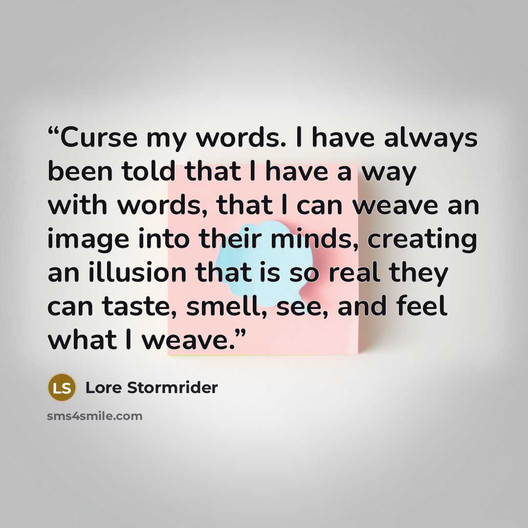 “Curse my words. I have always been told that I have a way with words, that I can weave an image into their minds, creating an illusion that is so real they can taste, smell, see, and feel what I weave.” quote by Lore Stormrider