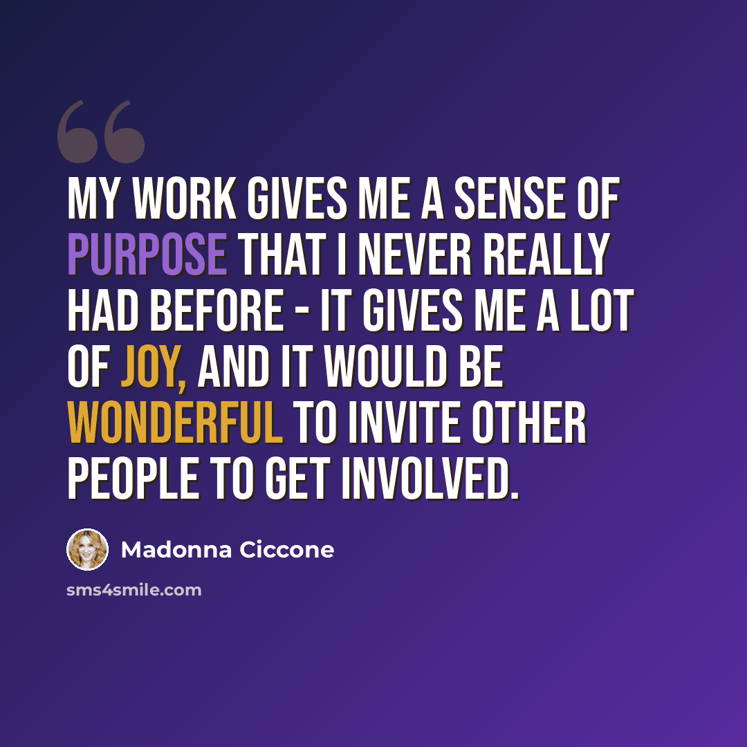 “My work gives me a sense of purpose that I never really had before - it gives me a lot of joy, and it would be wonderful to invite other people to get involved.” quote by Madonna Ciccone