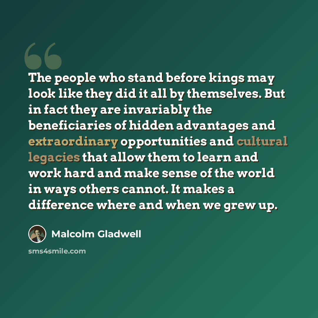 “The people who stand before kings may look like they did it all by themselves. But in fact they are invariably the beneficiaries of hidden advantages and extraordinary opportunities and cultural legacies that allow them to learn and work hard and make sense of the world in ways others cannot. It…” quote by Malcolm Gladwell