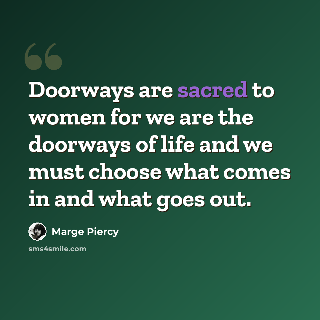 “Doorways are sacred to women for we are the doorways of life and we must choose what comes in and what goes out.” quote by Marge Piercy