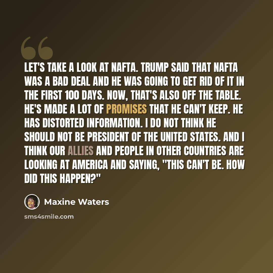 “Let's take a look at NAFTA. Trump said that NAFTA was a bad deal and he was going to get rid of it in the first 100 days. Now, that's also off the table. He's made a lot of promises that he can't keep. He has distorted information. I do not think he should not be president of the United States…” quote by Maxine Waters