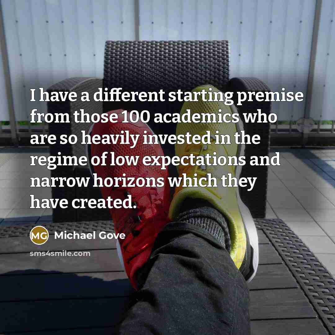 “I have a different starting premise from those 100 academics who are so heavily invested in the regime of low expectations and narrow horizons which they have created.” quote by Michael Gove