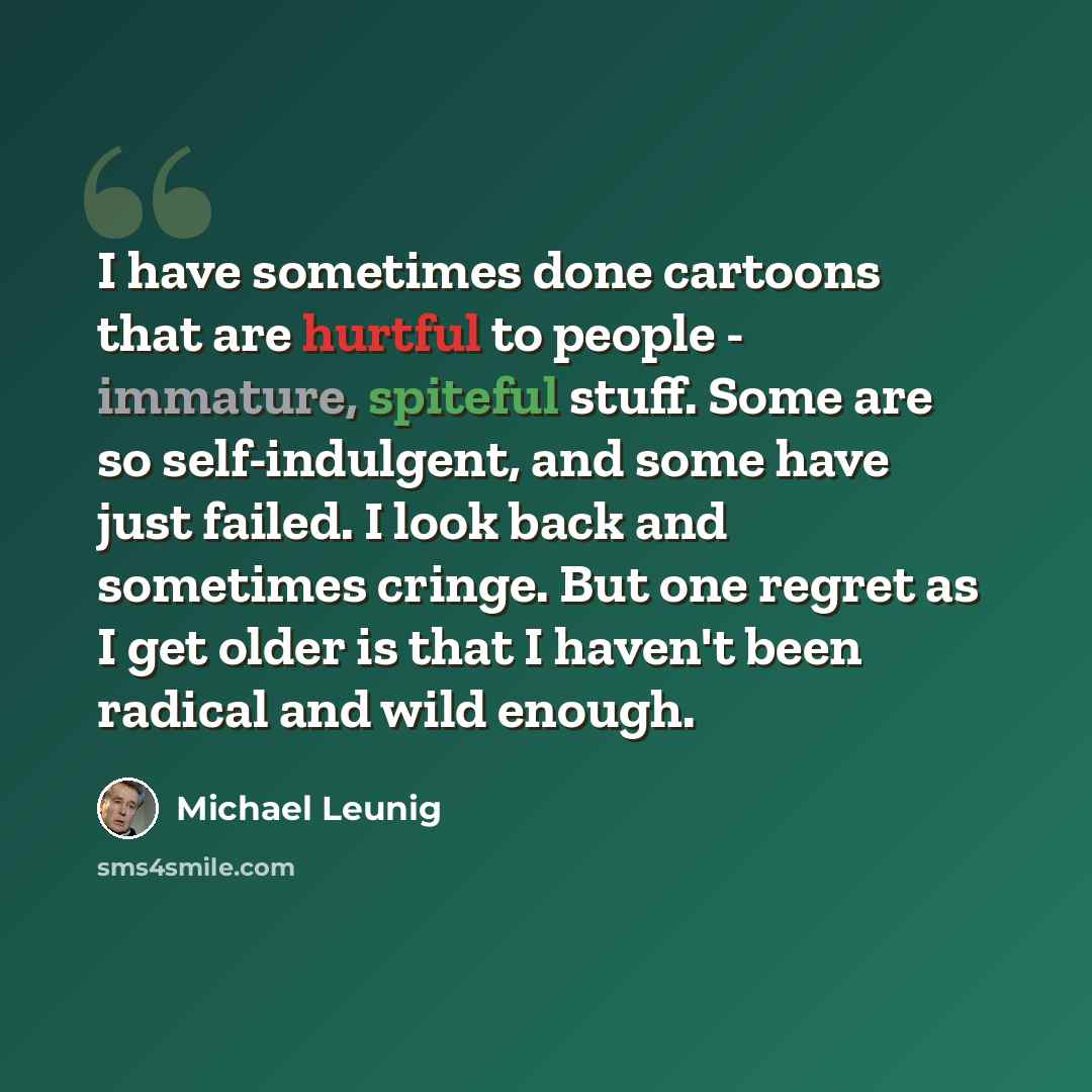 “I have sometimes done cartoons that are hurtful to people - immature, spiteful stuff. Some are so self-indulgent, and some have just failed. I look back and sometimes cringe. But one regret as I get older is that I haven't been radical and wild enough.” quote by Michael Leunig