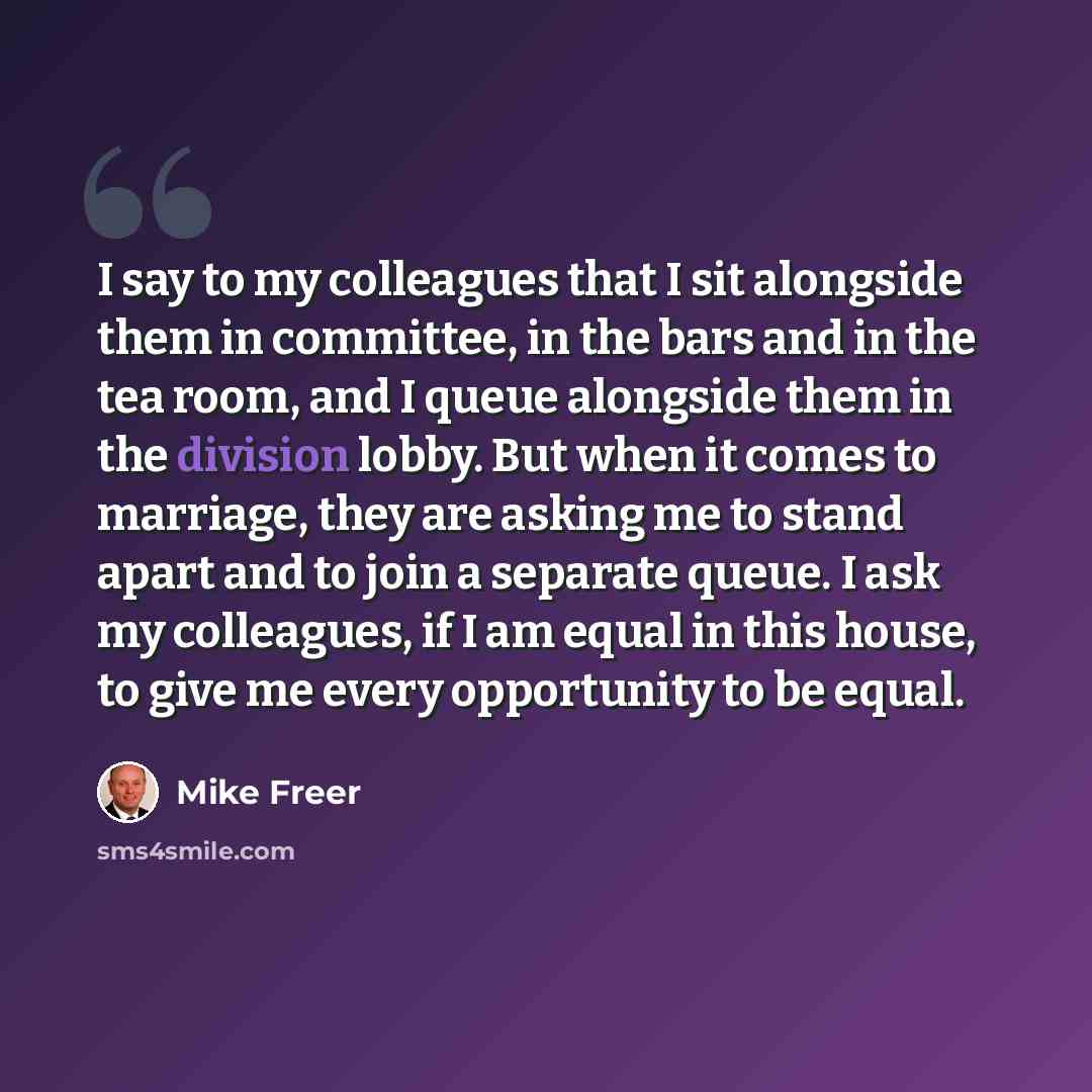 “I say to my colleagues that I sit alongside them in committee, in the bars and in the tea room, and I queue alongside them in the division lobby. But when it comes to marriage, they are asking me to stand apart and to join a separate queue. I ask my colleagues, if I am equal in this house, to give…” quote by Mike Freer