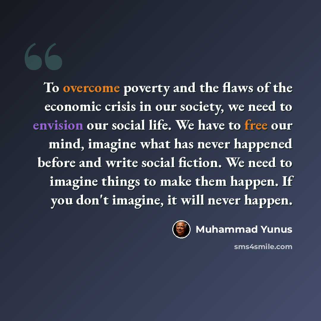 “To overcome poverty and the flaws of the economic crisis in our society, we need to envision our social life. We have to free our mind, imagine what has never happened before and write social fiction. We need to imagine things to make them happen. If you don't imagine, it will never happen.” quote by Muhammad Yunus