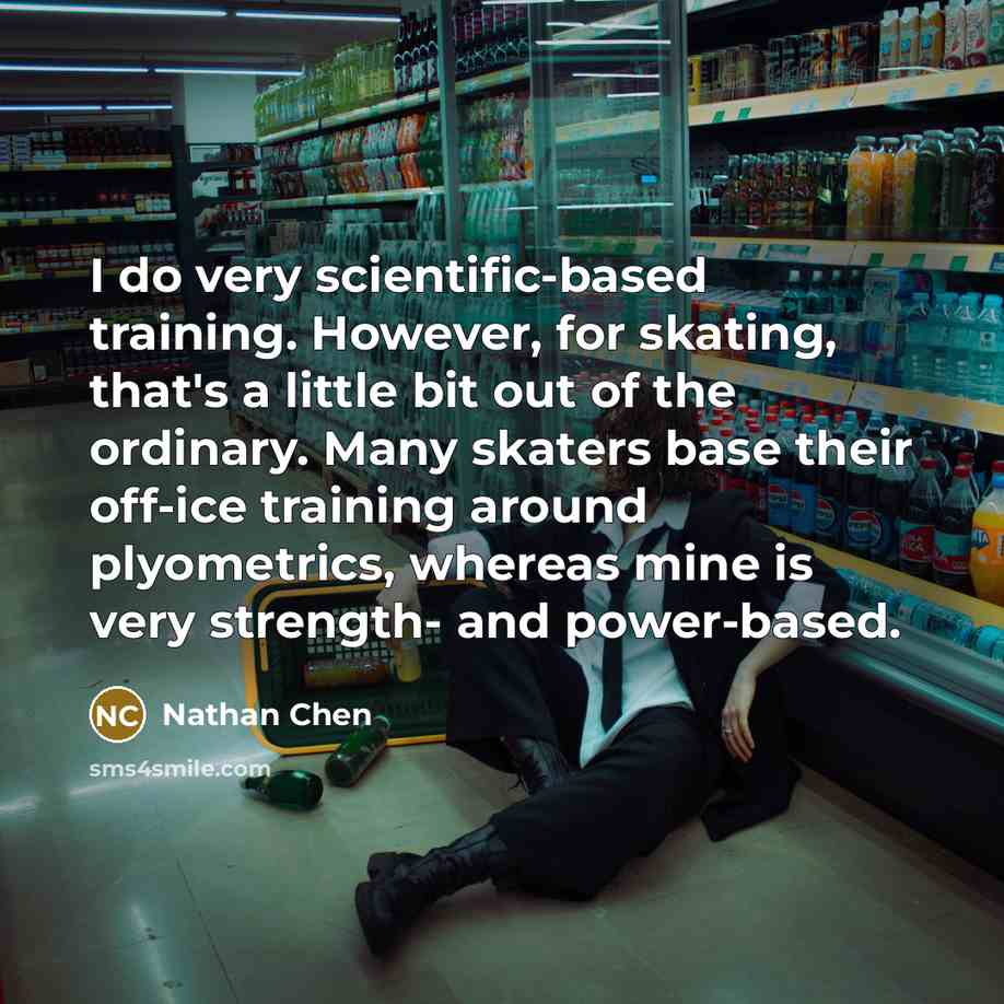 “I do very scientific-based training. However, for skating, that's a little bit out of the ordinary. Many skaters base their off-ice training around plyometrics, whereas mine is very strength- and power-based.” quote by Nathan Chen