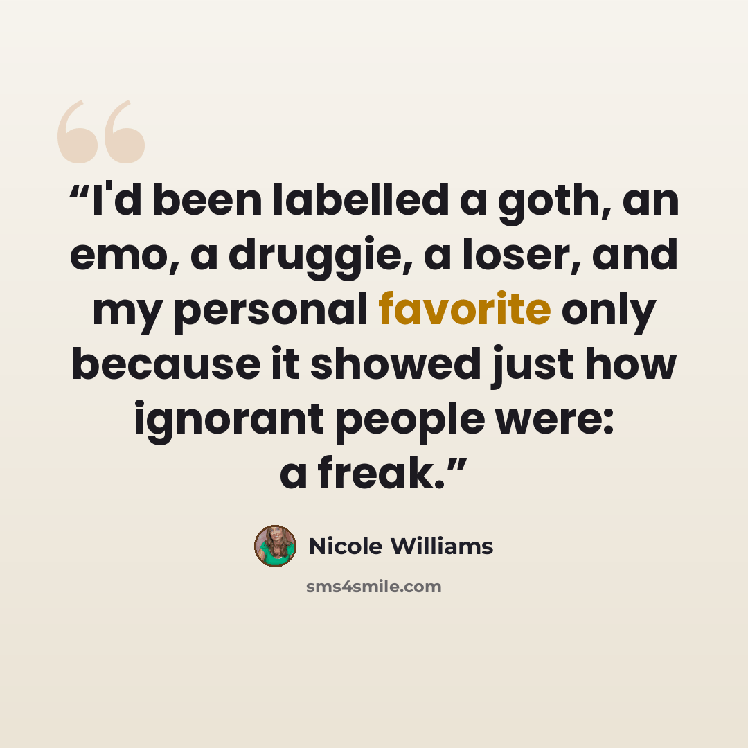 “I'd been labelled a goth, an emo, a druggie, a loser, and my personal favorite only because it showed just how ignorant people were: a freak.” quote by Nicole Williams
