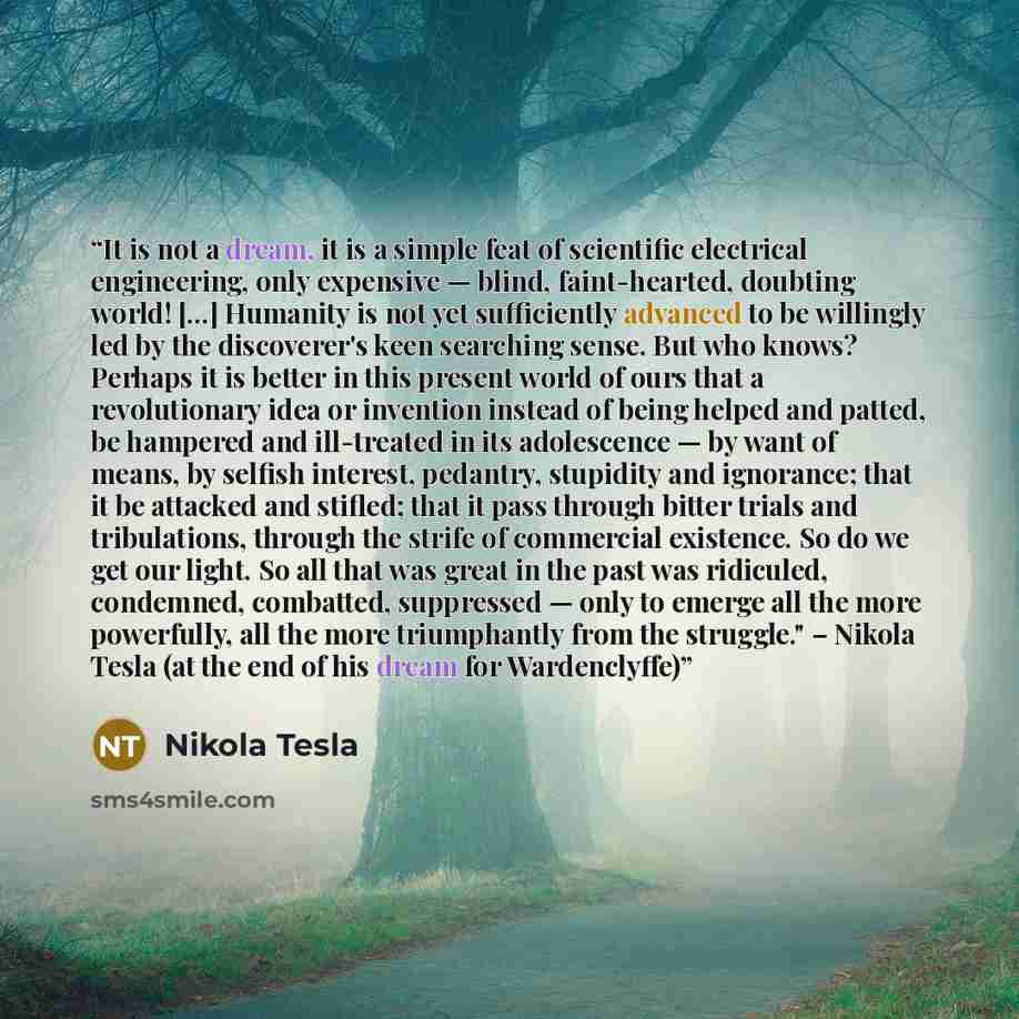 “It is not a dream, it is a simple feat of scientific electrical engineering, only expensive — blind, faint-hearted, doubting world! [...] Humanity is not yet sufficiently advanced to be willingly led by the discoverer's keen searching sense. But who knows? Perhaps it is better in this present…” quote by Nikola Tesla