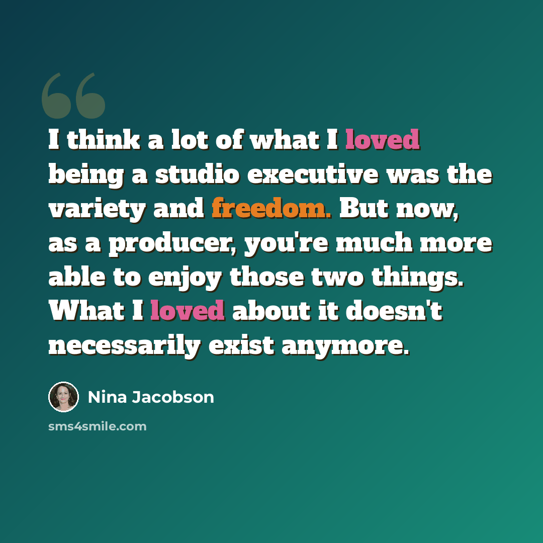 “I think a lot of what I loved being a studio executive was the variety and freedom. But now, as a producer, you're much more able to enjoy those two things. What I loved about it doesn't necessarily exist anymore.” quote by Nina Jacobson