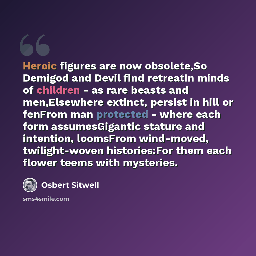 “Heroic figures are now obsolete,So Demigod and Devil find retreatIn minds of children - as rare beasts and men,Elsewhere extinct, persist in hill or fenFrom man protected - where each form assumesGigantic stature and intention, loomsFrom wind-moved, twilight-woven histories:For them each flower…” quote by Osbert Sitwell