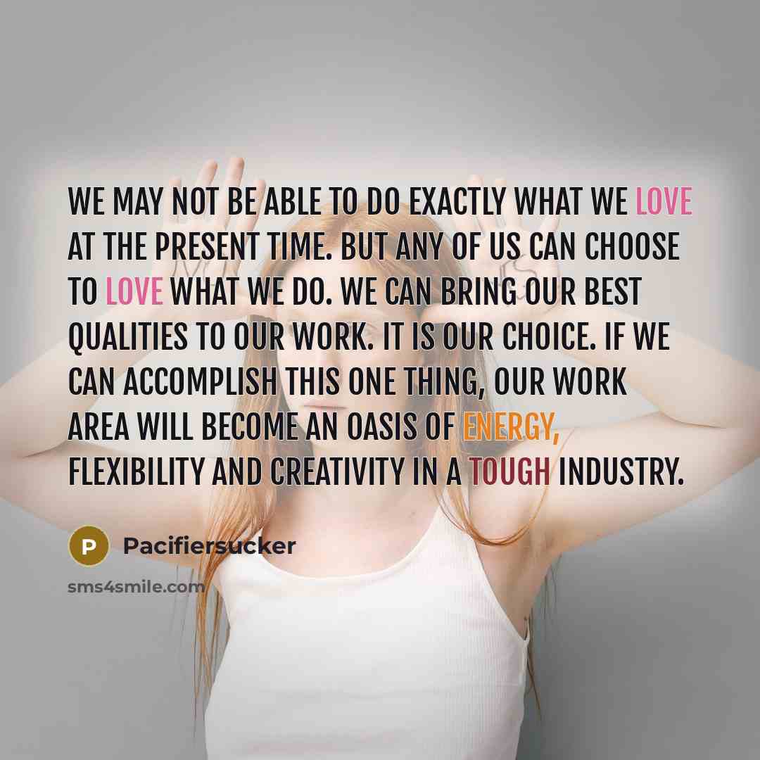 “We may not be able to do exactly what we love at the present time. But any of us can choose to love what we do. We can bring our best qualities to our work. It is our choice. If we can accomplish this one thing, our work area will become an oasis of energy, flexibility and creativity in a tough…” quote by Pacifiersucker